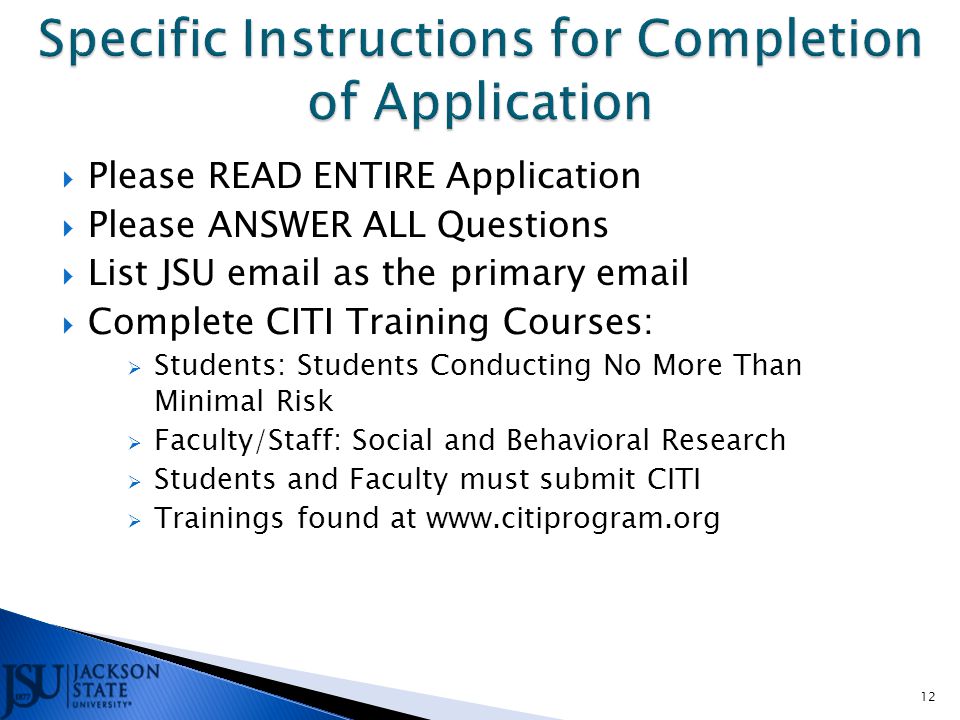  Please READ ENTIRE Application  Please ANSWER ALL Questions  List JSU  as the primary   Complete CITI Training Courses:  Students: Students Conducting No More Than Minimal Risk  Faculty/Staff: Social and Behavioral Research  Students and Faculty must submit CITI  Trainings found at   12