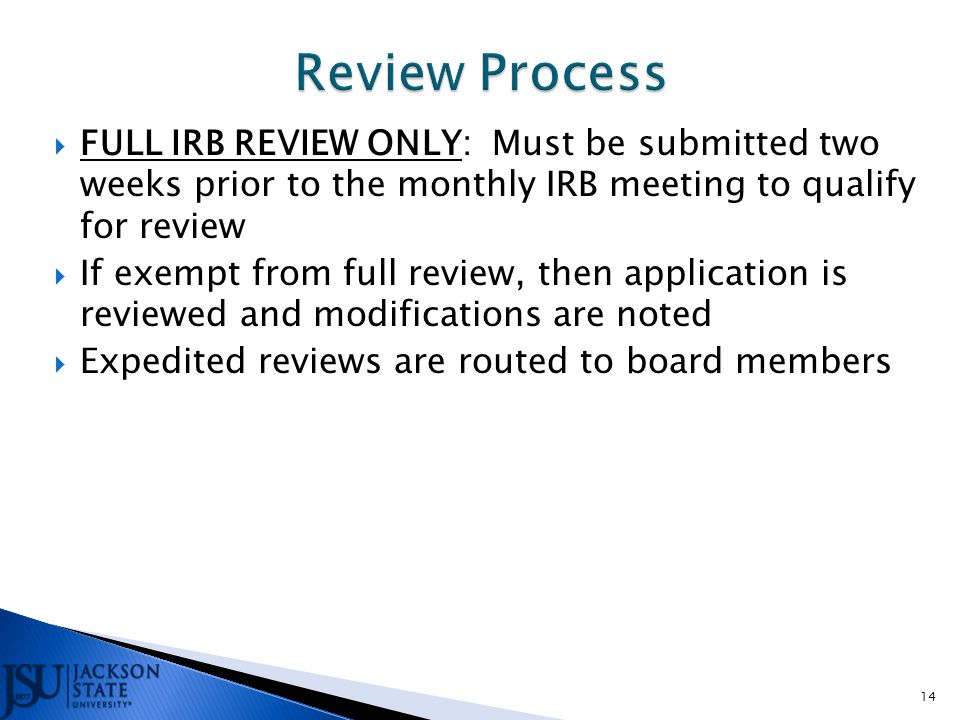  FULL IRB REVIEW ONLY: Must be submitted two weeks prior to the monthly IRB meeting to qualify for review  If exempt from full review, then application is reviewed and modifications are noted  Expedited reviews are routed to board members 14