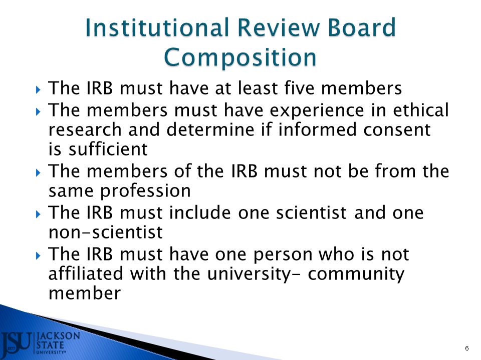  The IRB must have at least five members  The members must have experience in ethical research and determine if informed consent is sufficient  The members of the IRB must not be from the same profession  The IRB must include one scientist and one non-scientist  The IRB must have one person who is not affiliated with the university- community member 6