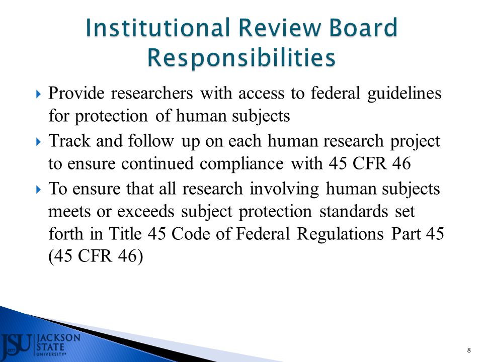  Provide researchers with access to federal guidelines for protection of human subjects  Track and follow up on each human research project to ensure continued compliance with 45 CFR 46  To ensure that all research involving human subjects meets or exceeds subject protection standards set forth in Title 45 Code of Federal Regulations Part 45 (45 CFR 46) 8