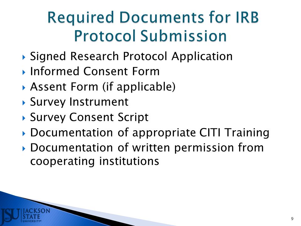  Signed Research Protocol Application  Informed Consent Form  Assent Form (if applicable)  Survey Instrument  Survey Consent Script  Documentation of appropriate CITI Training  Documentation of written permission from cooperating institutions 9