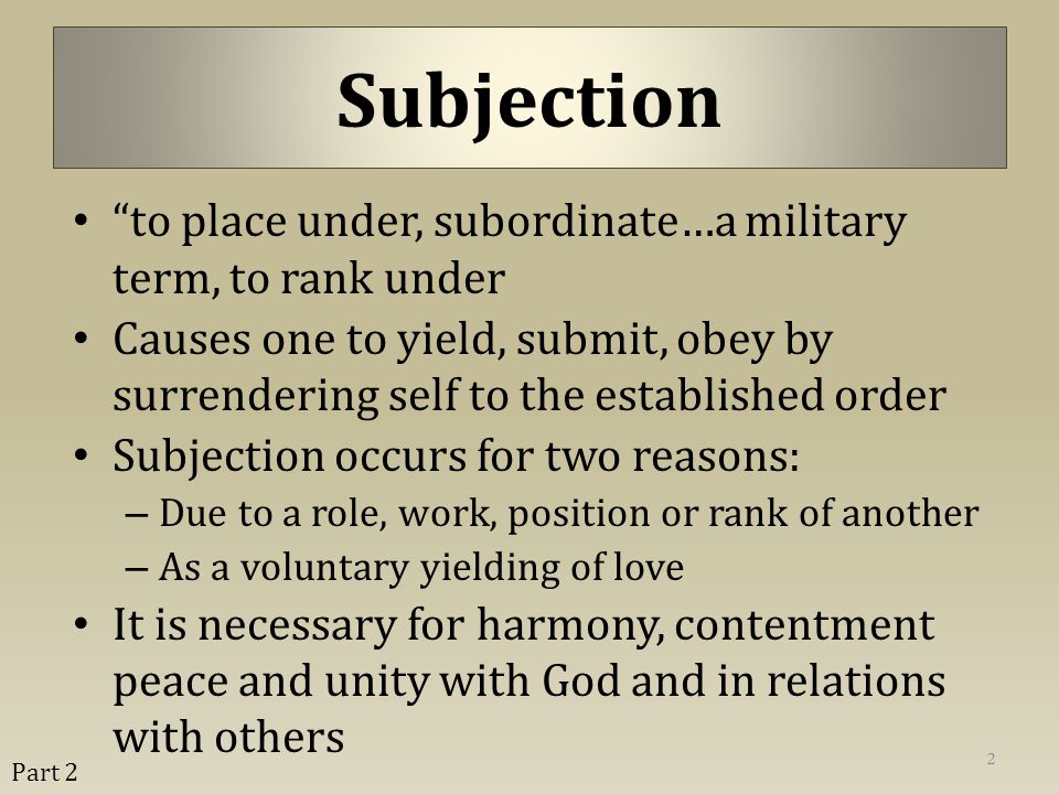 to place under, subordinate…a military term, to rank under Causes one to yield, submit, obey by surrendering self to the established order Subjection occurs for two reasons: – Due to a role, work, position or rank of another – As a voluntary yielding of love It is necessary for harmony, contentment peace and unity with God and in relations with others 2 Subjection Part 2