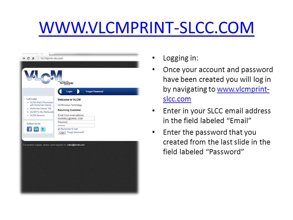 Logging in: Once your account and password have been created you will log in by navigating to   slcc.comwww.vlcmprint- slcc.com Enter in your SLCC  address in the field labeled  Enter the password that you created from the last slide in the field labeled Password