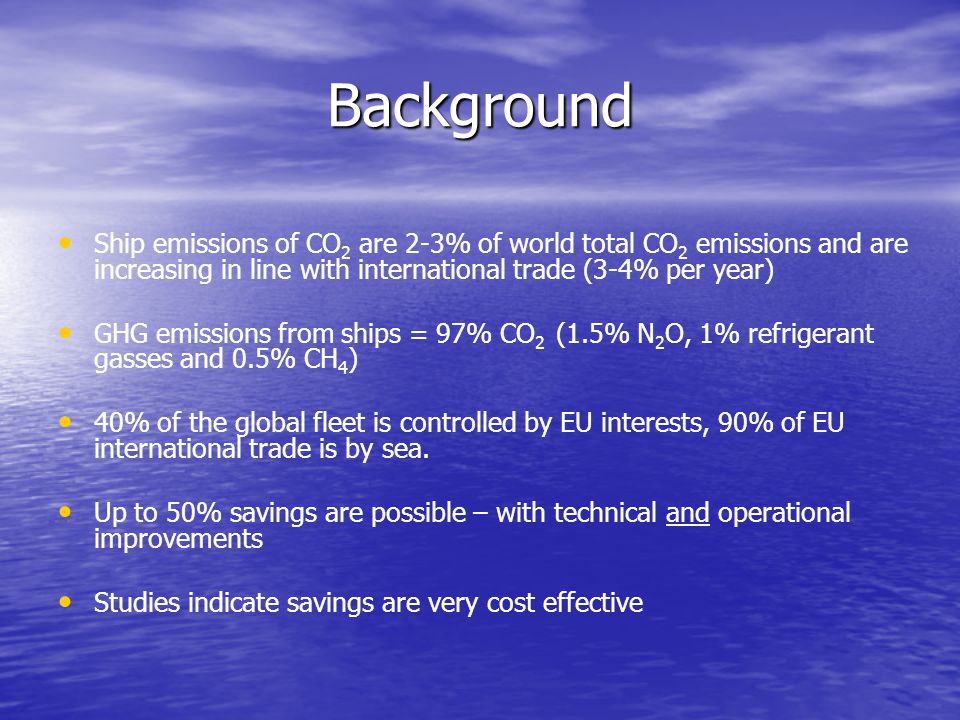 Background Ship emissions of CO 2 are 2-3% of world total CO 2 emissions and are increasing in line with international trade (3-4% per year) GHG emissions from ships = 97% CO 2 (1.5% N 2 O, 1% refrigerant gasses and 0.5% CH 4 ) 40% of the global fleet is controlled by EU interests, 90% of EU international trade is by sea.