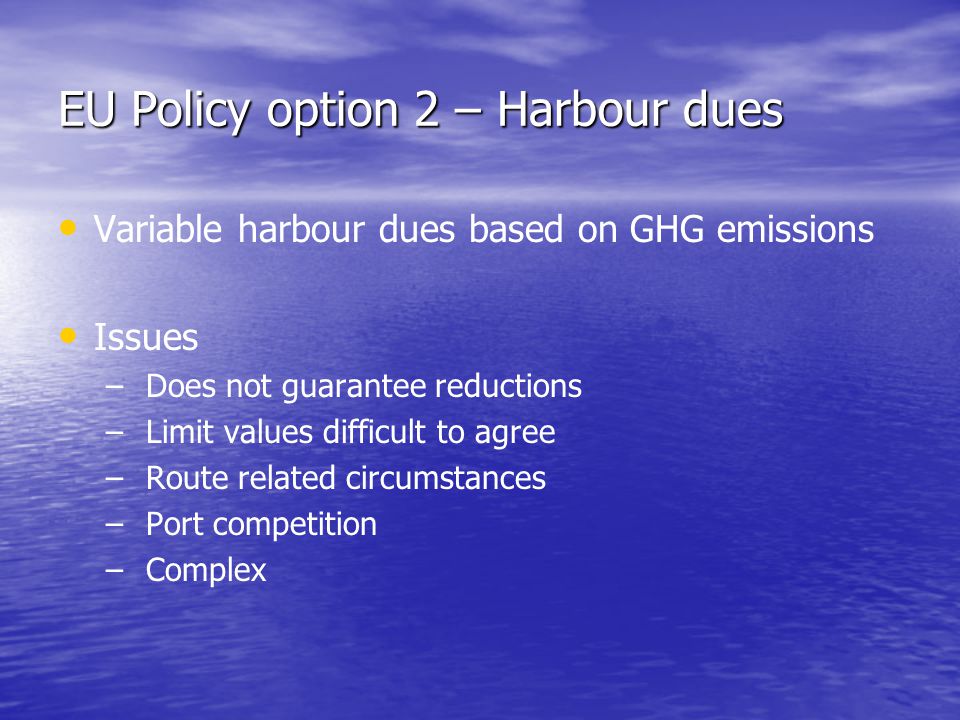 EU Policy option 2 – Harbour dues Variable harbour dues based on GHG emissions Issues – – Does not guarantee reductions – – Limit values difficult to agree – – Route related circumstances – – Port competition – – Complex