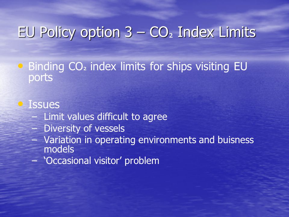 EU Policy option 3 – CO Index Limits EU Policy option 3 – CO ² Index Limits Binding CO ² index limits for ships visiting EU ports Issues – – Limit values difficult to agree – – Diversity of vessels – – Variation in operating environments and buisness models – – ‘Occasional visitor’ problem