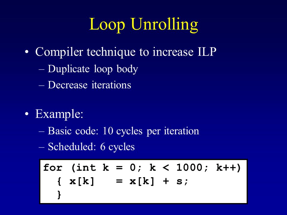 Loop Unrolling Compiler technique to increase ILP –Duplicate loop body –Decrease iterations Example: –Basic code: 10 cycles per iteration –Scheduled: 6 cycles for (int k = 0; k < 1000; k++) { x[k] = x[k] + s; }