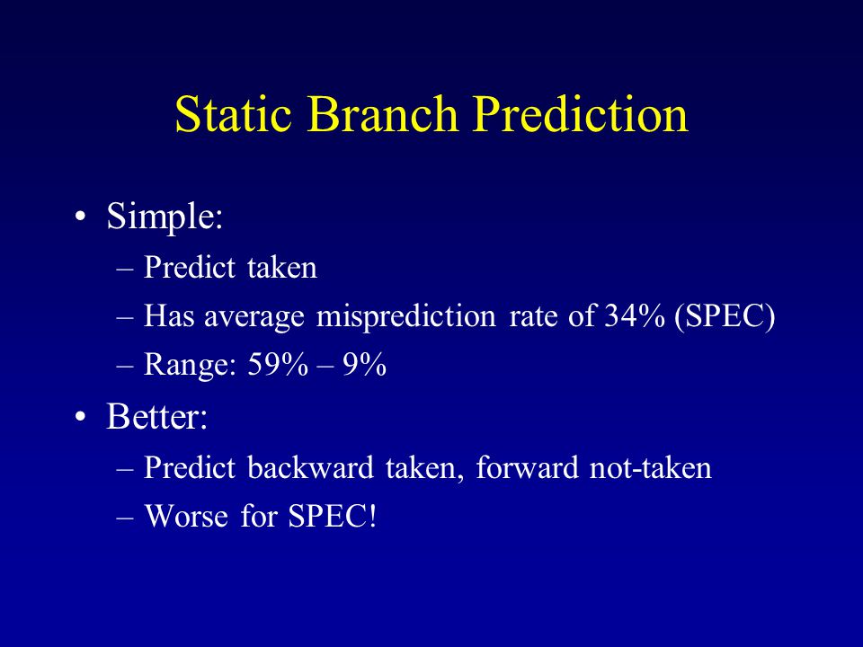 Static Branch Prediction Simple: –Predict taken –Has average misprediction rate of 34% (SPEC) –Range: 59% – 9% Better: –Predict backward taken, forward not-taken –Worse for SPEC!