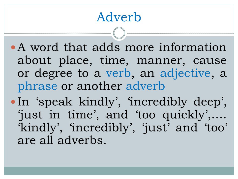 Adverb A word that adds more information about place, time, manner, cause or degree to a verb, an adjective, a phrase or another adverb In ‘speak kindly’, ‘incredibly deep’, ‘just in time’, and ‘too quickly’,….