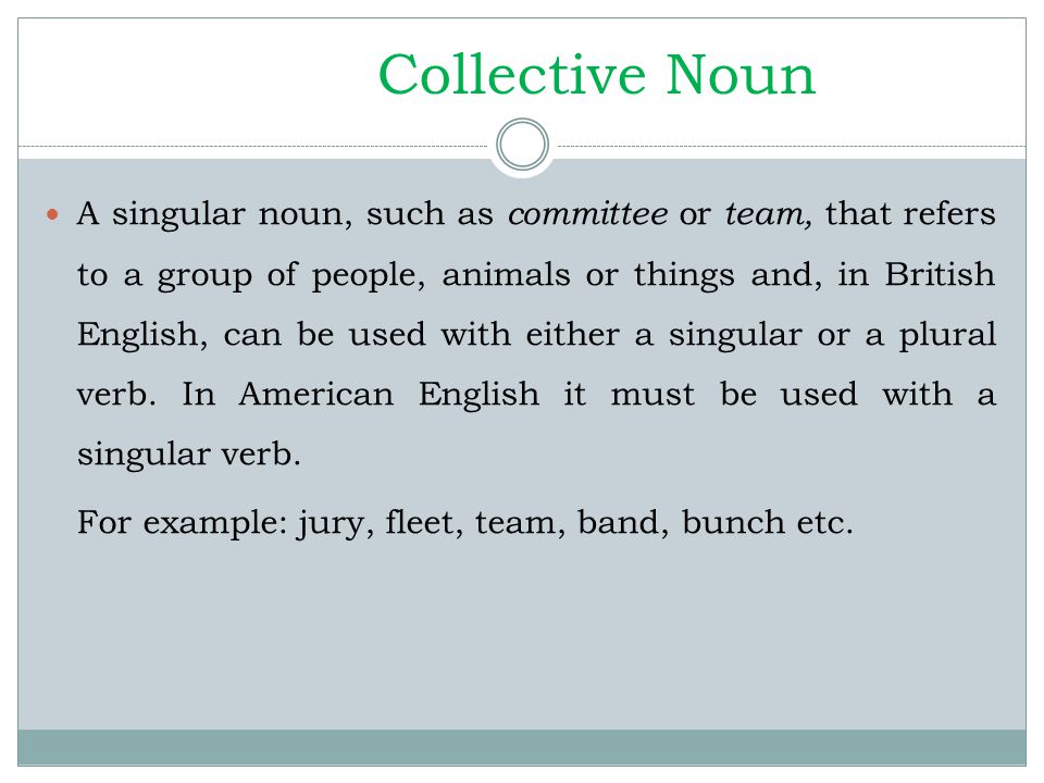 Collective Noun A singular noun, such as committee or team, that refers to a group of people, animals or things and, in British English, can be used with either a singular or a plural verb.