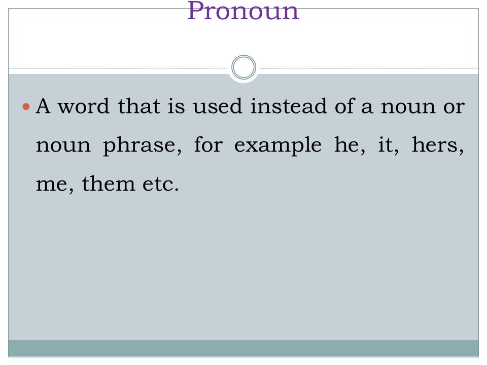 Pronoun A word that is used instead of a noun or noun phrase, for example he, it, hers, me, them etc.