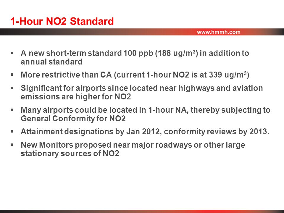 1-Hour NO2 Standard  A new short-term standard 100 ppb (188 ug/m 3 ) in addition to annual standard  More restrictive than CA (current 1-hour NO2 is at 339 ug/m 3 )  Significant for airports since located near highways and aviation emissions are higher for NO2  Many airports could be located in 1-hour NA, thereby subjecting to General Conformity for NO2  Attainment designations by Jan 2012, conformity reviews by 2013.