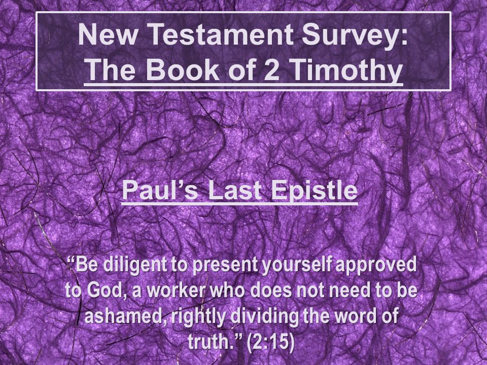 New Testament Survey: The Book of 2 Timothy Be diligent to present yourself approved to God, a worker who does not need to be ashamed, rightly dividing the word of truth. (2:15) Paul’s Last Epistle