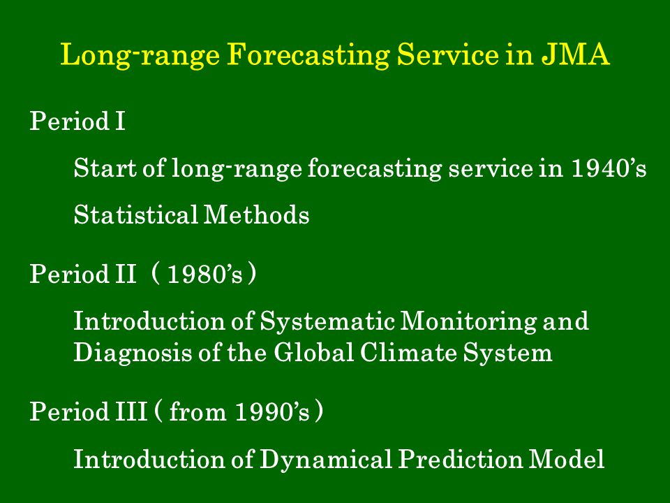 Long-range Forecasting Service in JMA Period I Start of long-range forecasting service in 1940’s Statistical Methods Period II ( 1980’s ) Introduction of Systematic Monitoring and Diagnosis of the Global Climate System Period III ( from 1990’s ) Introduction of Dynamical Prediction Model
