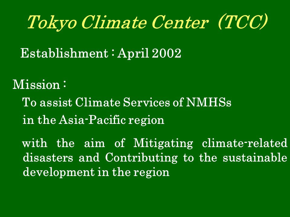 Tokyo Climate Center (TCC) Mission : To assist Climate Services of NMHSs in the Asia-Pacific region with the aim of Mitigating climate-related disasters and Contributing to the sustainable development in the region Establishment : April 2002