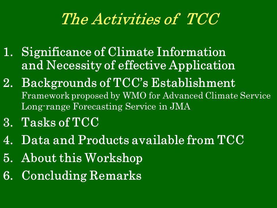 The Activities of TCC 1.Significance of Climate Information and Necessity of effective Application 2.Backgrounds of TCC’s Establishment Framework proposed by WMO for Advanced Climate Service Long-range Forecasting Service in JMA 3.Tasks of TCC 4.Data and Products available from TCC 5.About this Workshop 6.Concluding Remarks