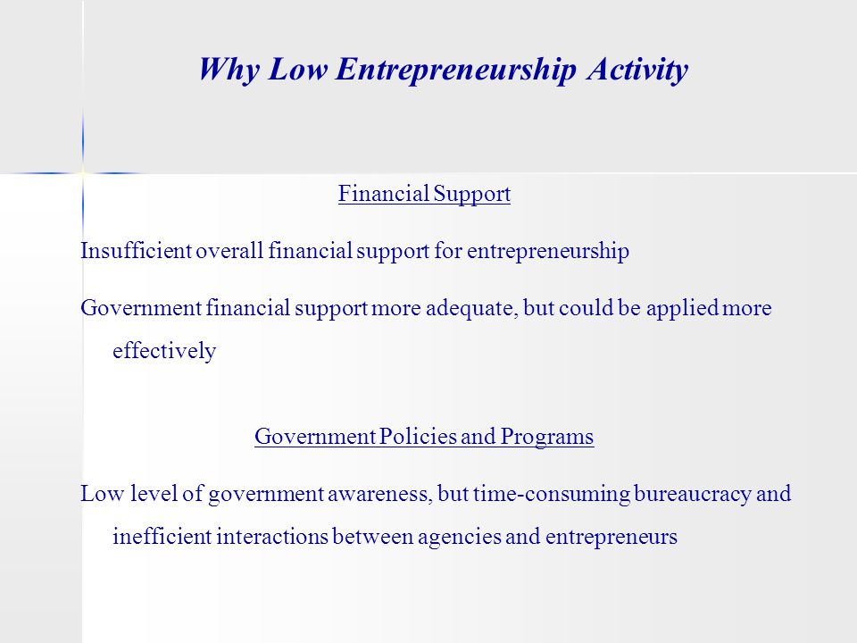 Why Low Entrepreneurship Activity Financial Support Insufficient overall financial support for entrepreneurship Government financial support more adequate, but could be applied more effectively Government Policies and Programs Low level of government awareness, but time-consuming bureaucracy and inefficient interactions between agencies and entrepreneurs