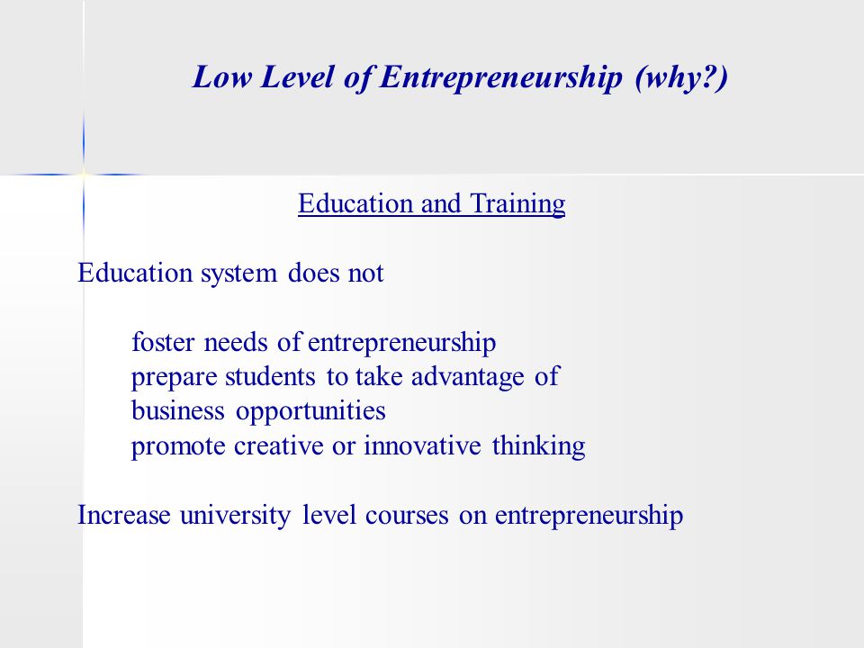 Low Level of Entrepreneurship (why ) Education and Training Education system does not foster needs of entrepreneurship prepare students to take advantage of business opportunities promote creative or innovative thinking Increase university level courses on entrepreneurship