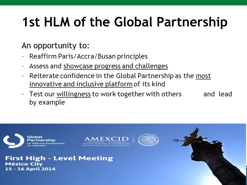 1st HLM of the Global Partnership An opportunity to: -Reaffirm Paris/Accra/Busan principles -Assess and showcase progress and challenges -Reiterate confidence in the Global Partnership as the most innovative and inclusive platform of its kind -Test our willingness to work together with others and lead by example