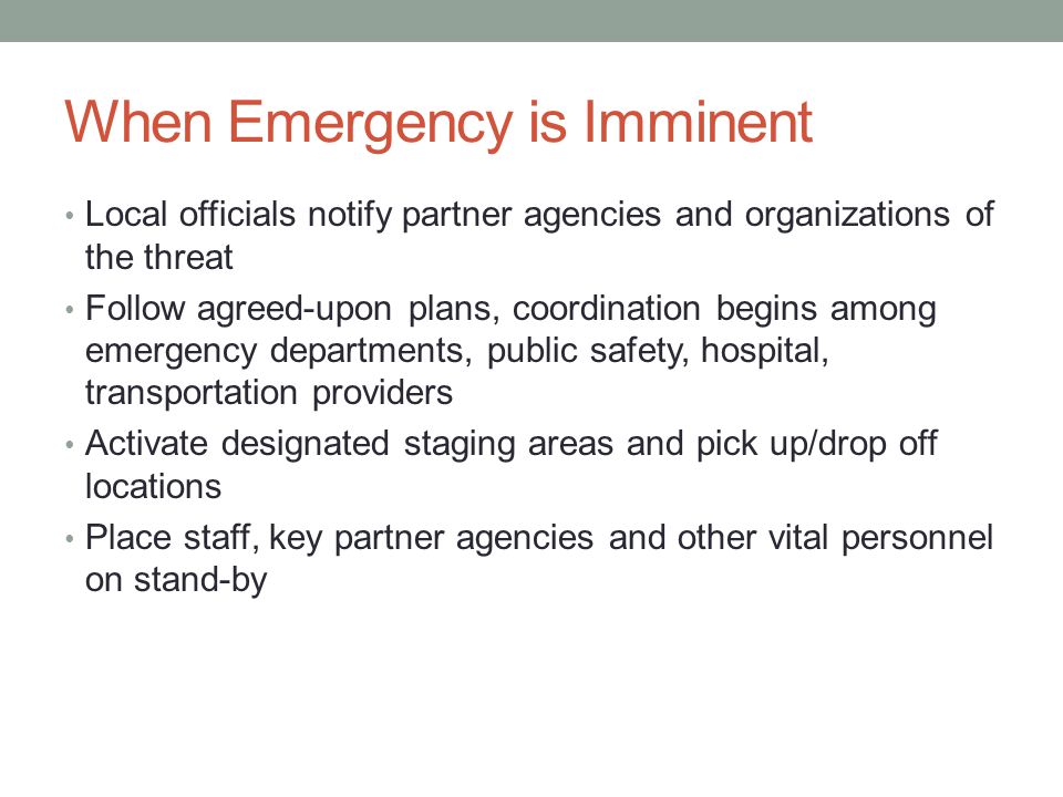 When Emergency is Imminent Local officials notify partner agencies and organizations of the threat Follow agreed-upon plans, coordination begins among emergency departments, public safety, hospital, transportation providers Activate designated staging areas and pick up/drop off locations Place staff, key partner agencies and other vital personnel on stand-by