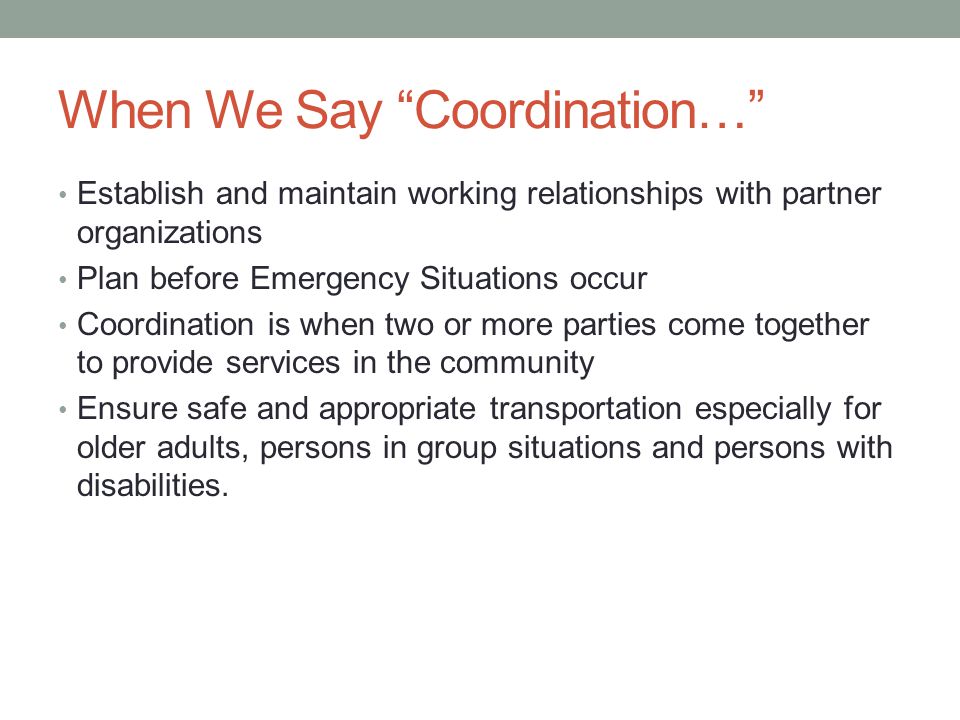When We Say Coordination… Establish and maintain working relationships with partner organizations Plan before Emergency Situations occur Coordination is when two or more parties come together to provide services in the community Ensure safe and appropriate transportation especially for older adults, persons in group situations and persons with disabilities.