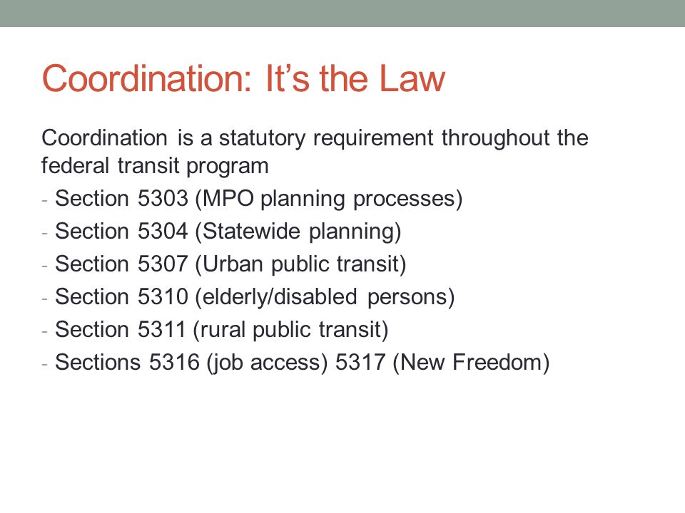 Coordination: It’s the Law Coordination is a statutory requirement throughout the federal transit program - Section 5303 (MPO planning processes) - Section 5304 (Statewide planning) - Section 5307 (Urban public transit) - Section 5310 (elderly/disabled persons) - Section 5311 (rural public transit) - Sections 5316 (job access) 5317 (New Freedom)