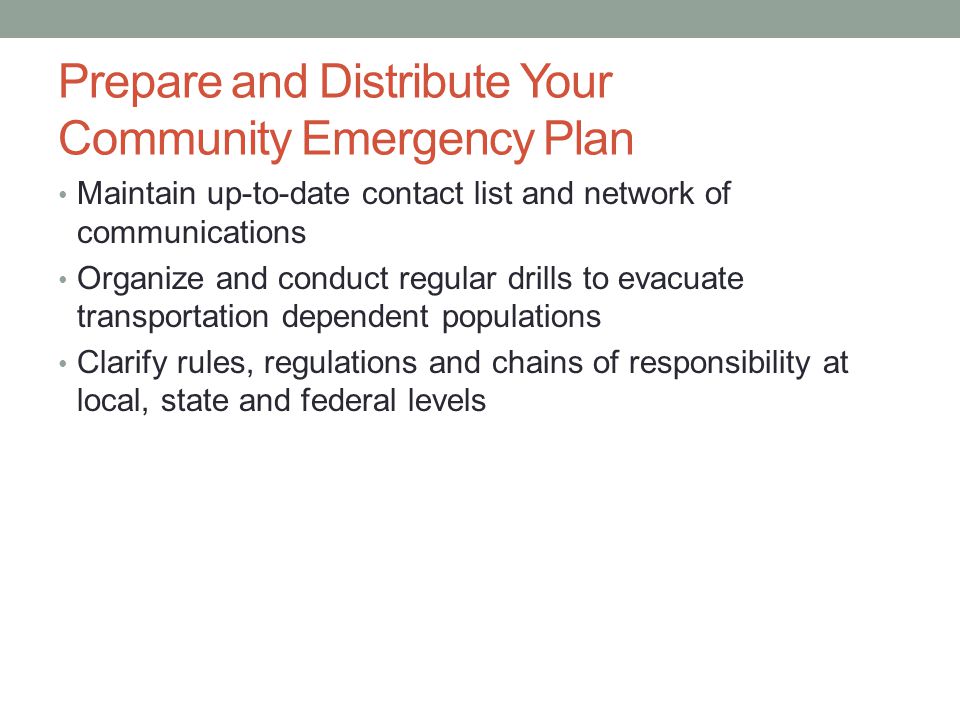 Prepare and Distribute Your Community Emergency Plan Maintain up-to-date contact list and network of communications Organize and conduct regular drills to evacuate transportation dependent populations Clarify rules, regulations and chains of responsibility at local, state and federal levels