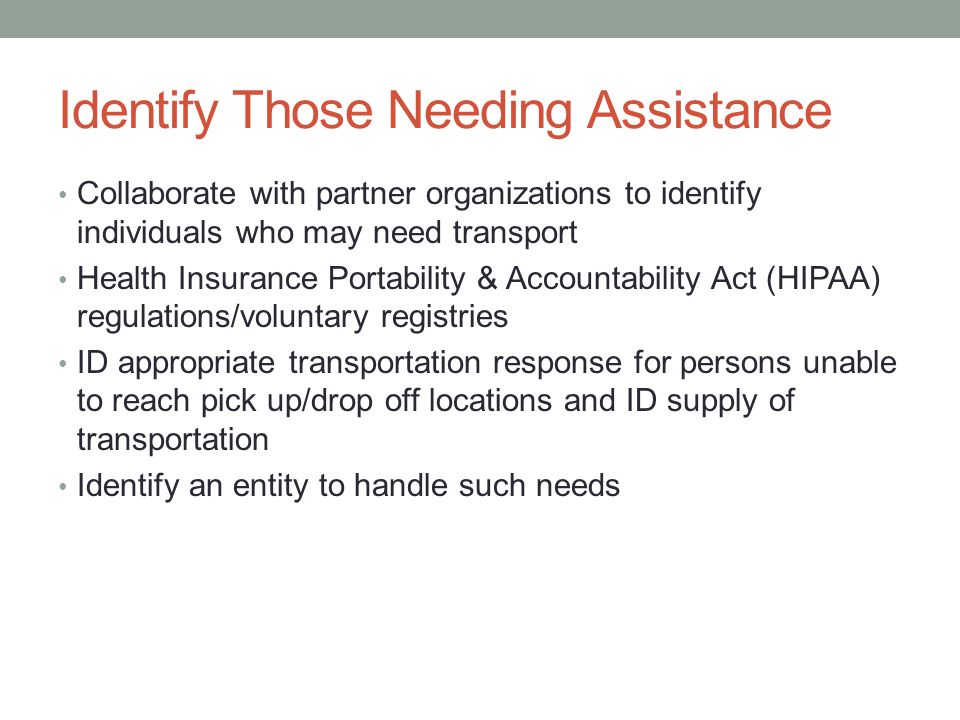 Identify Those Needing Assistance Collaborate with partner organizations to identify individuals who may need transport Health Insurance Portability & Accountability Act (HIPAA) regulations/voluntary registries ID appropriate transportation response for persons unable to reach pick up/drop off locations and ID supply of transportation Identify an entity to handle such needs
