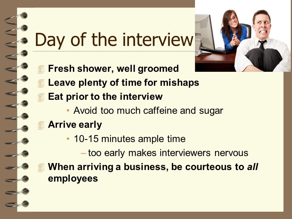 Day of the interview  Fresh shower, well groomed  Leave plenty of time for mishaps  Eat prior to the interview Avoid too much caffeine and sugar  Arrive early minutes ample time –too early makes interviewers nervous  When arriving a business, be courteous to all employees