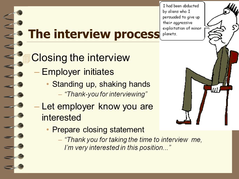 The interview process  Closing the interview –Employer initiates Standing up, shaking hands – Thank-you for interviewing –Let employer know you are interested Prepare closing statement – Thank you for taking the time to interview me, I’m very interested in this position...