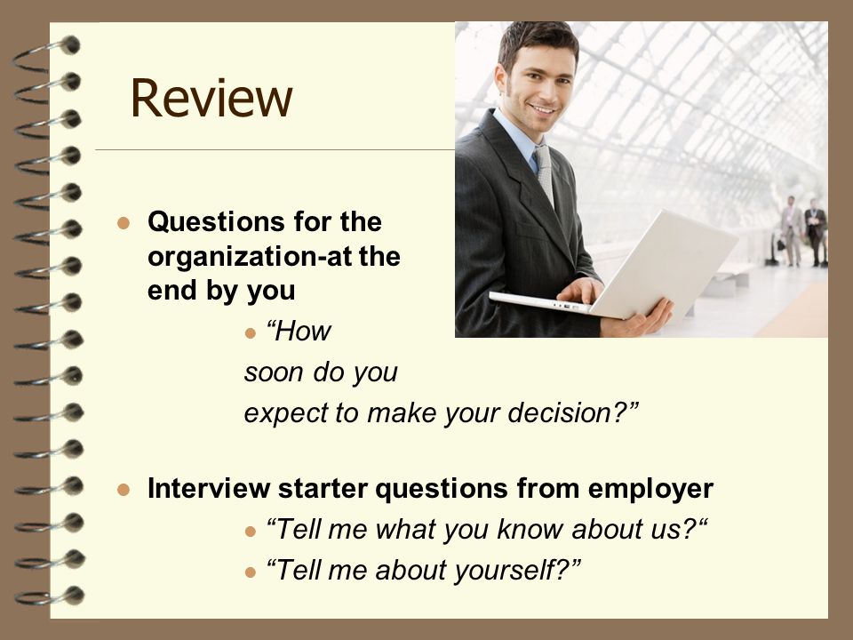 Review Questions for the organization-at the end by you How soon do you expect to make your decision Interview starter questions from employer Tell me what you know about us Tell me about yourself