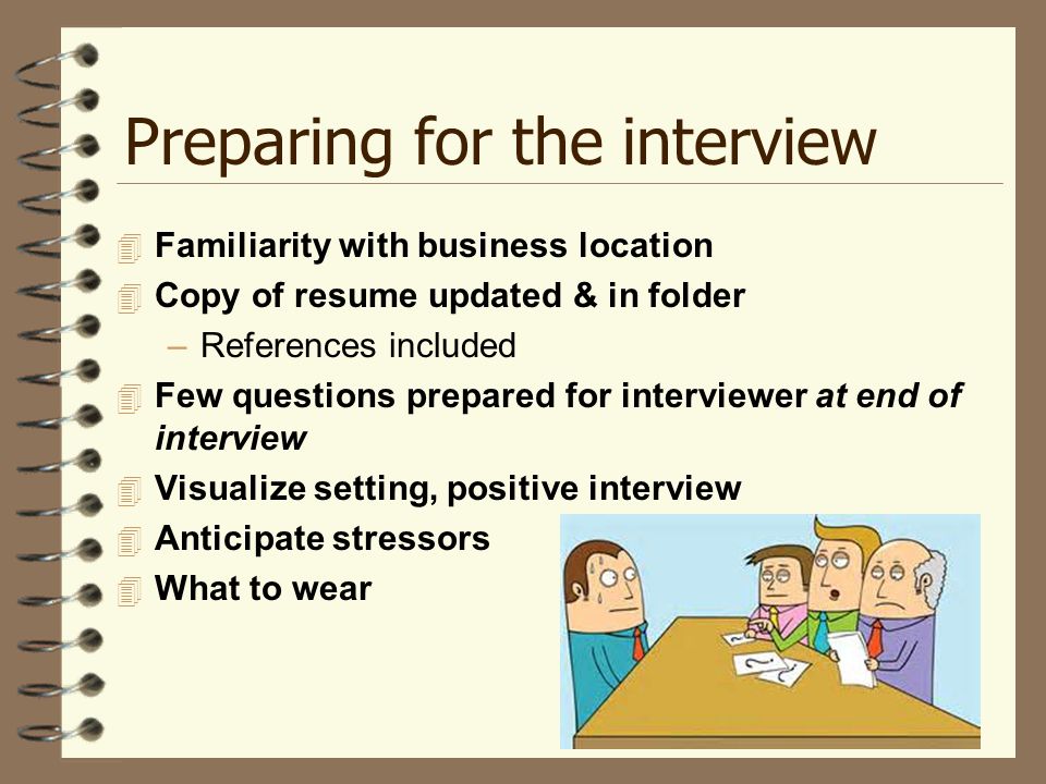 Preparing for the interview  Familiarity with business location  Copy of resume updated & in folder –References included  Few questions prepared for interviewer at end of interview  Visualize setting, positive interview  Anticipate stressors  What to wear