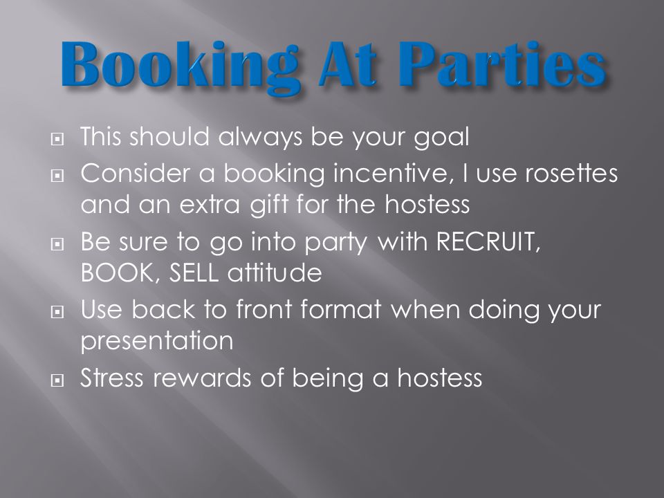  This should always be your goal  Consider a booking incentive, I use rosettes and an extra gift for the hostess  Be sure to go into party with RECRUIT, BOOK, SELL attitude  Use back to front format when doing your presentation  Stress rewards of being a hostess