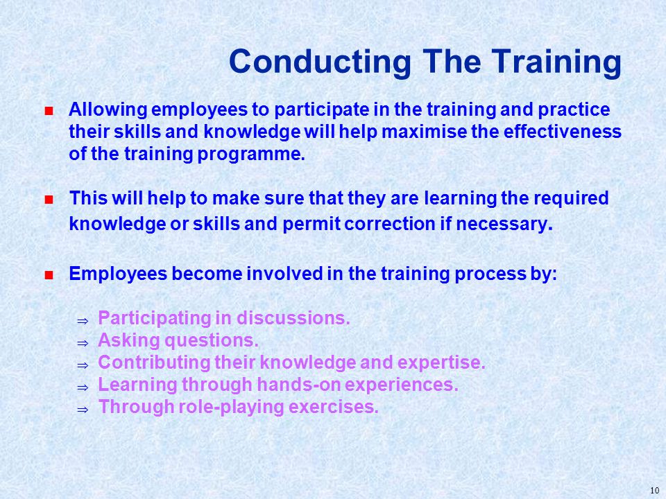 10 Conducting The Training n Allowing employees to participate in the training and practice their skills and knowledge will help maximise the effectiveness of the training programme.