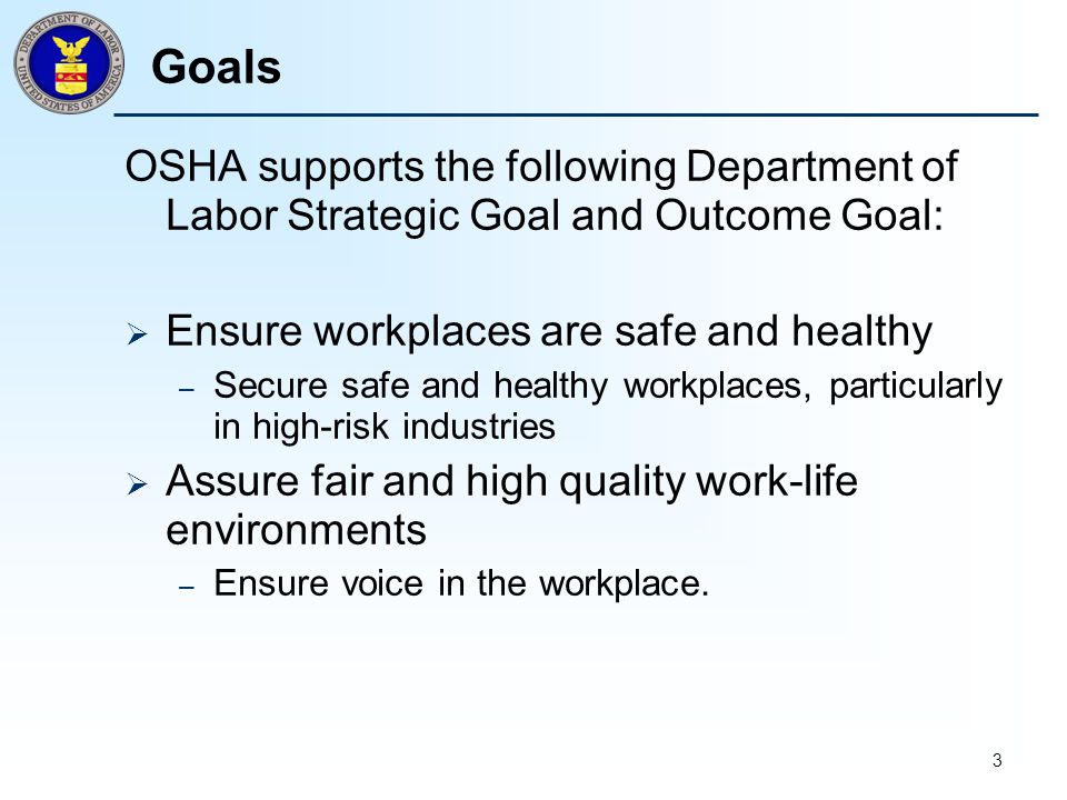 3 Goals OSHA supports the following Department of Labor Strategic Goal and Outcome Goal:  Ensure workplaces are safe and healthy – Secure safe and healthy workplaces, particularly in high-risk industries  Assure fair and high quality work-life environments – Ensure voice in the workplace.