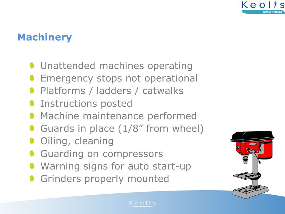 Machinery Unattended machines operating Emergency stops not operational Platforms / ladders / catwalks Instructions posted Machine maintenance performed Guards in place (1/8 from wheel) Oiling, cleaning Guarding on compressors Warning signs for auto start-up Grinders properly mounted