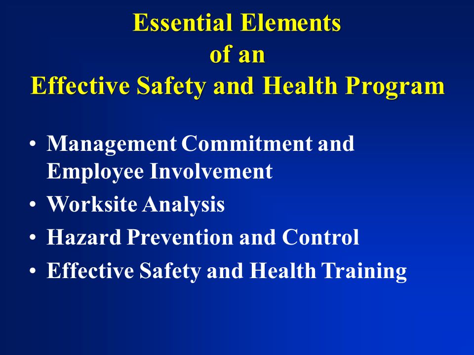 Essential Elements of an Effective Safety and Health Program Management Commitment and Employee Involvement Worksite Analysis Hazard Prevention and Control Effective Safety and Health Training