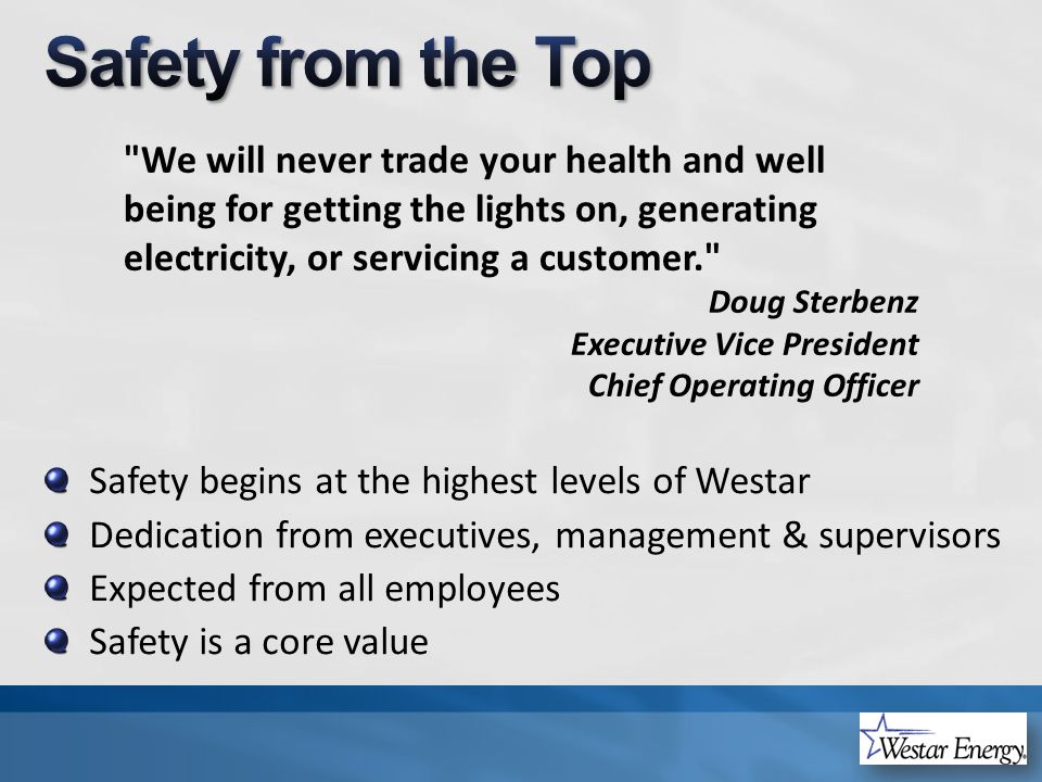 Safety begins at the highest levels of Westar Dedication from executives, management & supervisors Expected from all employees Safety is a core value We will never trade your health and well being for getting the lights on, generating electricity, or servicing a customer. Doug Sterbenz Executive Vice President Chief Operating Officer