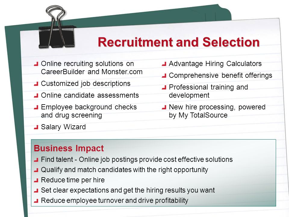 Recruitment and Selection Online recruiting solutions on CareerBuilder and Monster.com Customized job descriptions Online candidate assessments Employee background checks and drug screening Salary Wizard Advantage Hiring Calculators Comprehensive benefit offerings Professional training and development New hire processing, powered by My TotalSource Find talent - Online job postings provide cost effective solutions Qualify and match candidates with the right opportunity Reduce time per hire Set clear expectations and get the hiring results you want Reduce employee turnover and drive profitability Business Impact