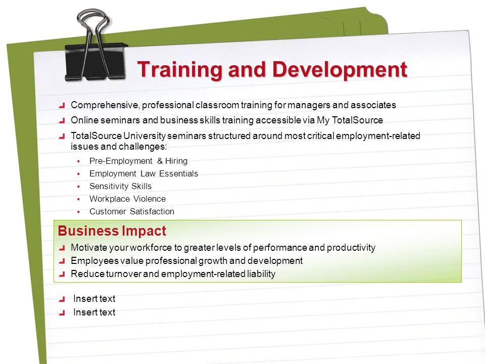 Training and Development Comprehensive, professional classroom training for managers and associates Online seminars and business skills training accessible via My TotalSource TotalSource University seminars structured around most critical employment-related issues and challenges:  Pre-Employment & Hiring  Employment Law Essentials  Sensitivity Skills  Workplace Violence  Customer Satisfaction Motivate your workforce to greater levels of performance and productivity Employees value professional growth and development Reduce turnover and employment-related liability Business Impact Insert text