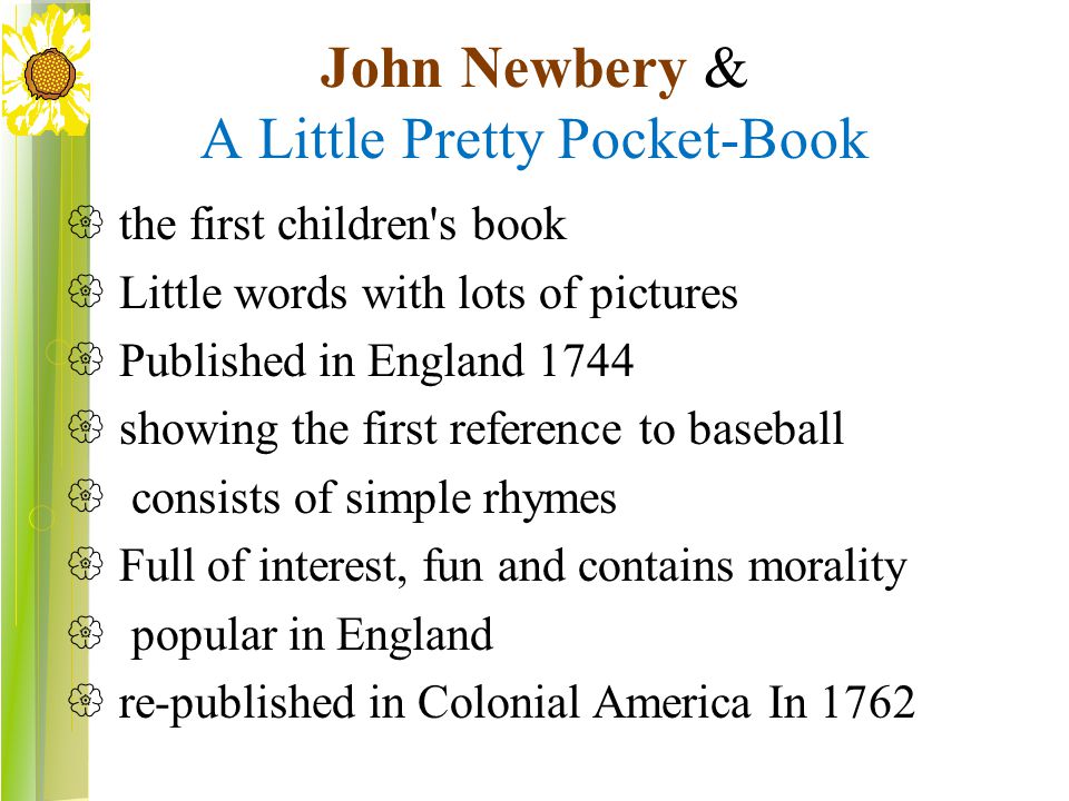 John Newbery & A Little Pretty Pocket-Book  the first children s book  Little words with lots of pictures  Published in England 1744  showing the first reference to baseball  consists of simple rhymes  Full of interest, fun and contains morality  popular in England  re-published in Colonial America In 1762