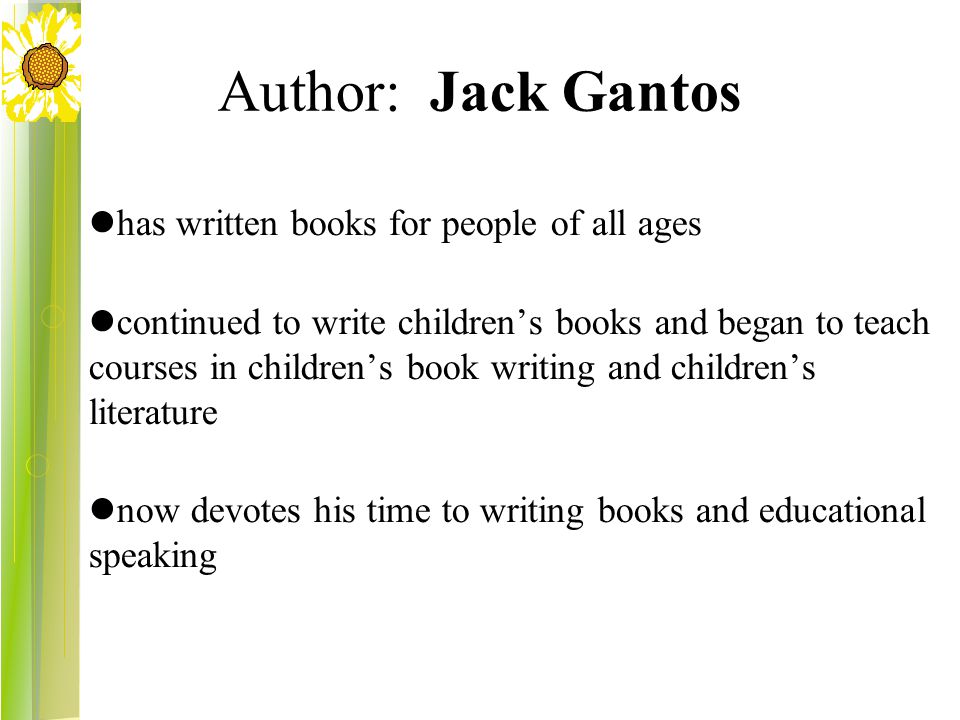 Author: Jack Gantos has written books for people of all ages continued to write children’s books and began to teach courses in children’s book writing and children’s literature now devotes his time to writing books and educational speaking