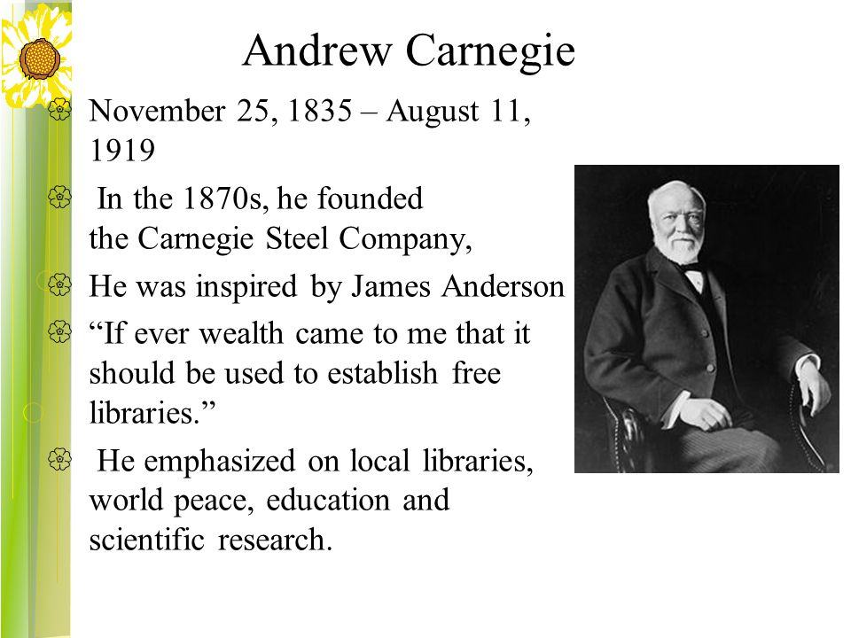 Andrew Carnegie  November 25, 1835 – August 11, 1919  In the 1870s, he founded the Carnegie Steel Company,  He was inspired by James Anderson  If ever wealth came to me that it should be used to establish free libraries.  He emphasized on local libraries, world peace, education and scientific research.