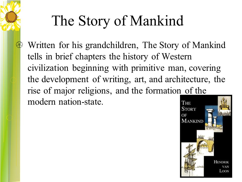 The Story of Mankind  Written for his grandchildren, The Story of Mankind tells in brief chapters the history of Western civilization beginning with primitive man, covering the development of writing, art, and architecture, the rise of major religions, and the formation of the modern nation-state.