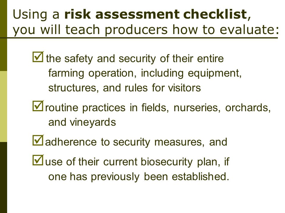Using a risk assessment checklist, you will teach producers how to evaluate:  the safety and security of their entire farming operation, including equipment, structures, and rules for visitors  routine practices in fields, nurseries, orchards, and vineyards  adherence to security measures, and  use of their current biosecurity plan, if one has previously been established.