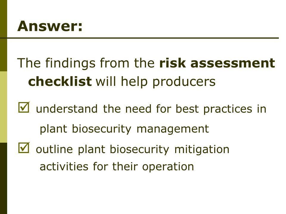 Answer: The findings from the risk assessment checklist will help producers  understand the need for best practices in plant biosecurity management  outline plant biosecurity mitigation activities for their operation