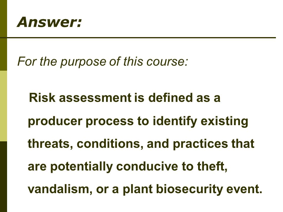 Answer: For the purpose of this course: Risk assessment is defined as a producer process to identify existing threats, conditions, and practices that are potentially conducive to theft, vandalism, or a plant biosecurity event.