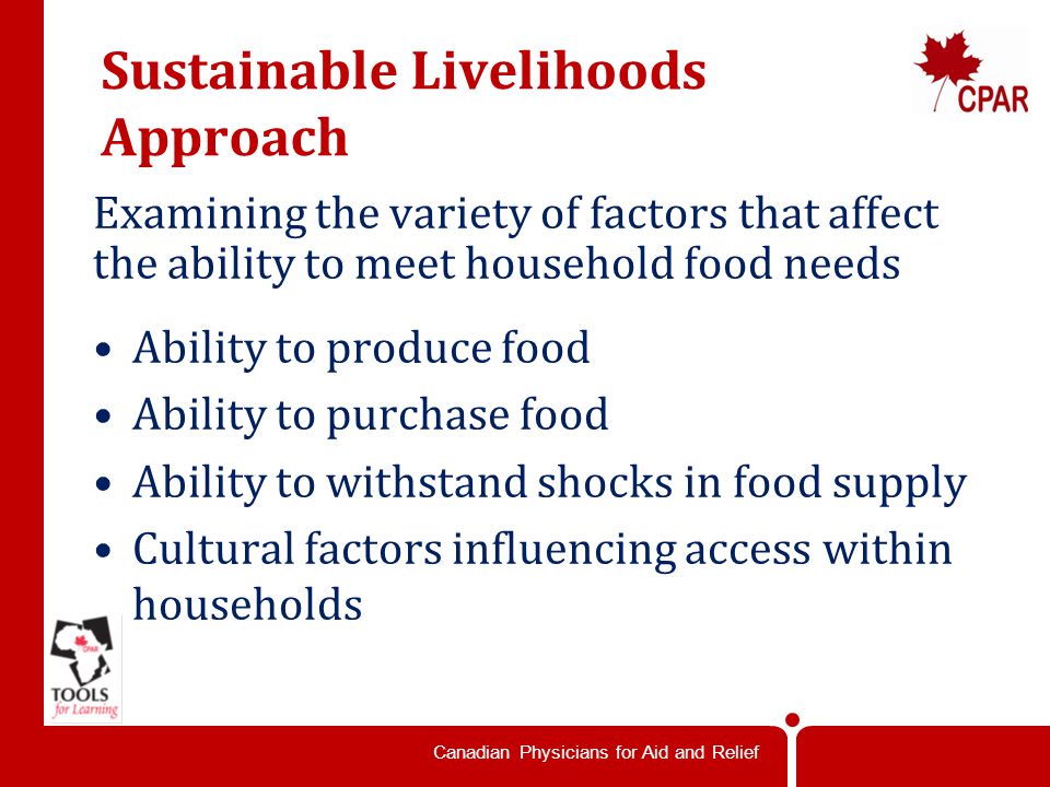 Canadian Physicians for Aid and Relief Sustainable Livelihoods Approach Examining the variety of factors that affect the ability to meet household food needs Ability to produce food Ability to purchase food Ability to withstand shocks in food supply Cultural factors influencing access within households