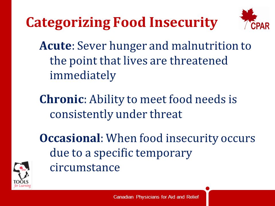 Canadian Physicians for Aid and Relief Categorizing Food Insecurity Acute: Sever hunger and malnutrition to the point that lives are threatened immediately Chronic: Ability to meet food needs is consistently under threat Occasional: When food insecurity occurs due to a specific temporary circumstance
