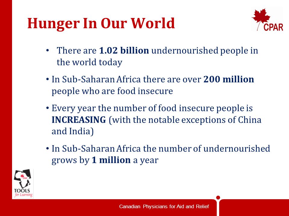 Canadian Physicians for Aid and Relief Hunger In Our World There are 1.02 billion undernourished people in the world today In Sub-Saharan Africa there are over 200 million people who are food insecure Every year the number of food insecure people is INCREASING (with the notable exceptions of China and India) In Sub-Saharan Africa the number of undernourished grows by 1 million a year